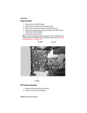 Page 1864-234059 Service Manual
4059-XXX
Engine Board
1. Remove the inner EMC shield.
2. Disconnect all cables from the engine board.
3. Remove the four engine board mounting screws (A).
4. Remove the engine board cage mounting screw (B) from the
main drive motor assembly.
5. Remove the engine board.
Note:Anytime the engine board is replaced, the Configuration ID
must be reset in NVRAM on the new engine board. Go to“Setting
Configuration ID” on page 3-20.
EP Frame Assembly
1. Remove the left and right side...