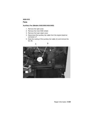 Page 187Repair Information4-24
4059-XXX
Fans
Auxiliary Fan (Models 2420/2450/2455/3455)
1. Remove the right cover.
2. Remove the inner EMC shield.
3. Remove the fuser wiper cover.
4. Disconnect the auxiliary fan cable from the engine board at
connector J7.
5. Note the routing of the auxiliary fan cable (A) and remove the
fan (B). 