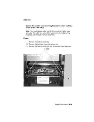 Page 189Repair Information4-26
4059-XXX
Caution: Be sure the fuser assembly has cooled before working
on any of the fuser FRUs.
Note:You must replace cable ties (B) if removed during the fuser
removals. The cable ties prevent the fuser wiring from obstructing
the paper path through the fuser assembly.
Fuser
1. Remove the redrive assembly.
2. Remove the two fuser mounting screws (A).
3. Remove the fuser ground wire and remove the fuser assembly. 