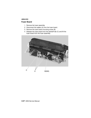 Page 1904-274059 Service Manual
4059-XXX
Fuser Board
1. Remove the fuser assembly.
2. Disconnect the cables (A) from the fuser board.
3. Remove the fuser board mounting screw (B).
4. Release the fuser board from the standoff tab (C) and lift the
fuser board from the fuser assembly. 