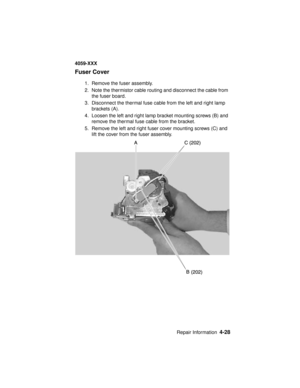 Page 191Repair Information4-28
4059-XXX
Fuser Cover
1. Remove the fuser assembly.
2. Note the thermistor cable routing and disconnect the cable from
the fuser board.
3. Disconnect the thermal fuse cable from the left and right lamp
brackets (A).
4. Loosen the left and right lamp bracket mounting screws (B) and
remove the thermal fuse cable from the bracket.
5. Remove the left and right fuser cover mounting screws (C) and
lift the cover from the fuser assembly. 