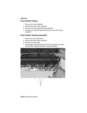 Page 1924-294059 Service Manual
4059-XXX
Fuser Detack Fingers
1. Remove the fuser assembly.
2. Remove the fuser cover assembly.
3. Remove the fuser detack housing assembly.
4. Gently pry the detack finger and spring (A) from the housing
assembly.
Fuser Detack Housing Assembly
1. Remove the fuser assembly.
2. Remove the fuser cover assembly.
3. Remove the fuser lamp.
4. Gently apply outward pressure on the left and right fuser side
frames (B) to release the detack housing assembly. 