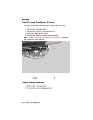 Page 1944-314059 Service Manual
4059-XXX
Fuser Envelope Conditioner Solenoid
The fuser solenoid is in all the models except 1250 and 1255.
1. Remove the fuser assembly.
2. Remove the solenoid mounting screw (A).
3. Disconnect the solenoid link (B).
4. Remove the solenoid from the fuser assembly.
Note:Do the“Fuser Solenoid Adjustment” on page 4-3whenever
you replace the fuser solenoid.
Fuser Exit Flag Assembly
1. Remove the fuser assembly.
2. Remove the fuser exit flag assembly. 