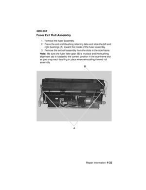 Page 195Repair Information4-32
4059-XXX
Fuser Exit Roll Assembly
1. Remove the fuser assembly.
2. Press the exit shaft bushing retaining tabs and slide the left and
right bushings (A) toward the inside of the fuser assembly.
3. Remove the exit roll assembly from the slots in the side frame.
Note:Be sure the fuser idler gear (B) is in place and the bushing
alignment tab is rotated to the correct position in the side frame slot
as you snap each bushing in place when reinstalling the exit roll
assembly. 