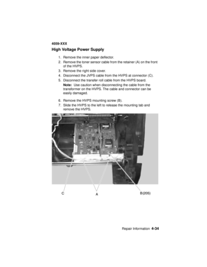 Page 197Repair Information4-34
4059-XXX
High Voltage Power Supply
1. Remove the inner paper deflector.
2. Remove the toner sensor cable from the retainer (A) on the front
of the HVPS.
3. Remove the right side cover.
4. Disconnect the JVPS cable from the HVPS at connector (C).
5. Disconnect the transfer roll cable from the HVPS board.
Note:Use caution when disconnecting the cable from the
transformer on the HVPS. The cable and connector can be
easily damaged.
6. Remove the HVPS mounting screw (B).
7. Slide the...