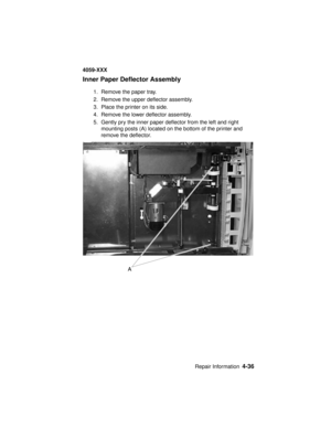 Page 199Repair Information4-36
4059-XXX
Inner Paper Deflector Assembly
1. Remove the paper tray.
2. Remove the upper deflector assembly.
3. Place the printer on its side.
4. Remove the lower deflector assembly.
5. Gently pry the inner paper deflector from the left and right
mounting posts (A) located on the bottom of the printer and
remove the deflector. 