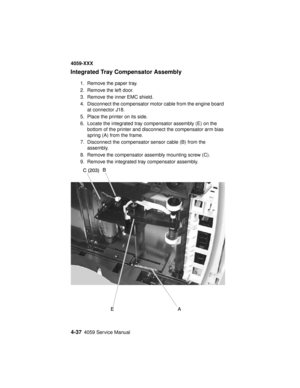 Page 2004-374059 Service Manual
4059-XXX
Integrated Tray Compensator Assembly
1. Remove the paper tray.
2. Remove the left door.
3. Remove the inner EMC shield.
4. Disconnect the compensator motor cable from the engine board
at connector J18.
5. Place the printer on its side.
6. Locate the integrated tray compensator assembly (E) on the
bottom of the printer and disconnect the compensator arm bias
spring (A) from the frame.
7. Disconnect the compensator sensor cable (B) from the
assembly.
8. Remove the...