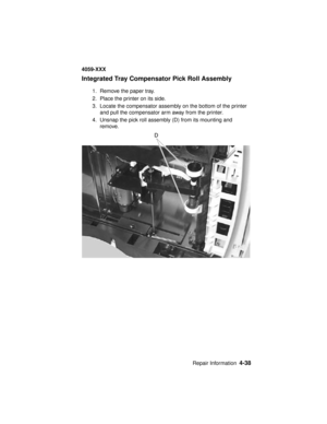 Page 201Repair Information4-38
4059-XXX
Integrated Tray Compensator Pick Roll Assembly
1. Remove the paper tray.
2. Place the printer on its side.
3. Locate the compensator assembly on the bottom of the printer
and pull the compensator arm away from the printer.
4. Unsnap the pick roll assembly (D) from its mounting and
remove. 