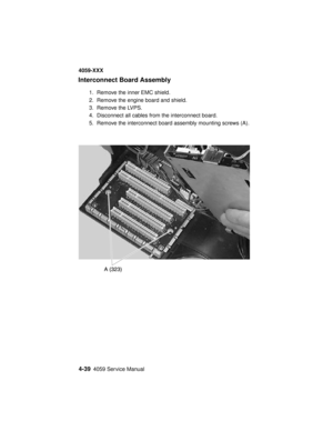 Page 2024-394059 Service Manual
4059-XXX
Interconnect Board Assembly
1. Remove the inner EMC shield.
2. Remove the engine board and shield.
3. Remove the LVPS.
4. Disconnect all cables from the interconnect board.
5. Remove the interconnect board assembly mounting screws (A). 