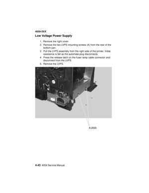 Page 2064-434059 Service Manual
4059-XXX
Low Voltage Power Supply
1. Remove the right cover.
2. Remove the two LVPS mounting screws (A) from the rear of the
bottom pan.
3. Pull the LVPS assembly from the right side of the printer. Initial
resistance is felt as the automate plug disconnects.
4. Press the release latch on the fuser lamp cable connector and
disconnect from the LVPS.
5. Remove the LVPS. 