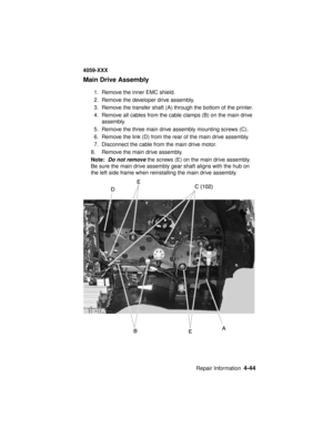 Page 207Repair Information4-44
4059-XXX
Main Drive Assembly
1. Remove the inner EMC shield.
2. Remove the developer drive assembly.
3. Remove the transfer shaft (A) through the bottom of the printer.
4. Remove all cables from the cable clamps (B) on the main drive
assembly.
5. Remove the three main drive assembly mounting screws (C).
6. Remove the link (D) from the rear of the main drive assembly.
7. Disconnect the cable from the main drive motor.
8. Remove the main drive assembly.
Note:
Do not removethe screws...