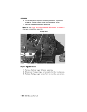 Page 2164-534059 Service Manual
4059-XXX
6. Locate the paper alignment assembly reference adjustment
screw (B) through the left frame and remove the screw.
7. Remove the paper alignment assembly.
Note:Do the“Paper Alignment Assembly Adjustment” on page 4-5
when you reinstall the assembly.
Paper Input Sensor
1. Remove the inner paper deflector assembly.
2. Disconnect the paper input sensor cable from the input sensor.
3. Release the input paper sensor from its mounting and remove. 