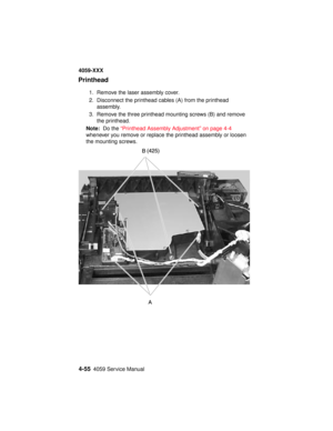 Page 2184-554059 Service Manual
4059-XXX
Printhead
1. Remove the laser assembly cover.
2. Disconnect the printhead cables (A) from the printhead
assembly.
3. Remove the three printhead mounting screws (B) and remove
the printhead.
Note:Do the“Printhead Assembly Adjustment” on page 4-4
whenever you remove or replace the printhead assembly or loosen
the mounting screws. 