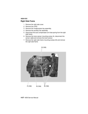 Page 2204-574059 Service Manual
4059-XXX
Right Side Frame
1. Remove the right side cover.
2. Remove the LVPS.
3. Remove the multipurpose tray assembly.
4. Remove the auxiliary fan assembly.
5. Disconnect the auto compensator arm bias spring from the right
side frame.
6. Remove the toner sensor mounting screw (A), disconnect the
sensor cable and remove the toner sensor.
7. Remove the right side frame mounting screws (B) and remove
the right side frame. 