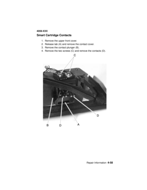 Page 221Repair Information4-58
4059-XXX
Smart Cartridge Contacts
1. Remove the upper front cover.
2. Release tab (A) and remove the contact cover.
3. Remove the contact plunger (B).
4. Remove the two screws (C) and remove the contacts (D). 