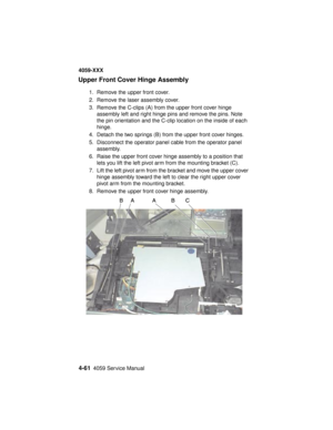 Page 2244-614059 Service Manual
4059-XXX
Upper Front Cover Hinge Assembly
1. Remove the upper front cover.
2. Remove the laser assembly cover.
3. Remove the C-clips (A) from the upper front cover hinge
assembly left and right hinge pins and remove the pins. Note
the pin orientation and the C-clip location on the inside of each
hinge.
4. Detach the two springs (B) from the upper front cover hinges.
5. Disconnect the operator panel cable from the operator panel
assembly.
6. Raise the upper front cover hinge...