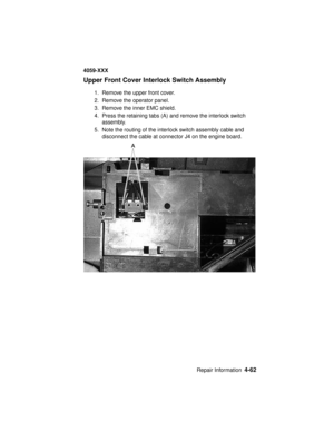 Page 225Repair Information4-62
4059-XXX
Upper Front Cover Interlock Switch Assembly
1. Remove the upper front cover.
2. Remove the operator panel.
3. Remove the inner EMC shield.
4. Press the retaining tabs (A) and remove the interlock switch
assembly.
5. Note the routing of the interlock switch assembly cable and
disconnect the cable at connector J4 on the engine board. 