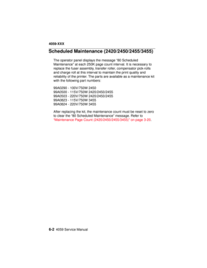 Page 2526-24059 Service Manual
4059-XXX
Scheduled Maintenance (2420/2450/2455/3455)
The operator panel displays the message “80 Scheduled
Maintenance” at each 250K page count interval. It is necessary to
replace the fuser assembly, transfer roller, compensator pick-rolls
and charge roll at this interval to maintain the print quality and
reliability of the printer. The parts are available as a maintenance kit
with the following part numbers:
99A0290 - 100V/750W 2450
99A0500 - 115V/750W 2420/2450/2455
99A0503 -...