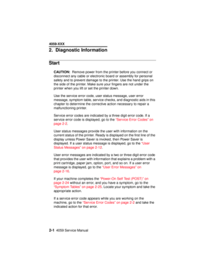 Page 282-14059 Service Manual
4059-XXX
2.Diagnostic Information
Start
CAUTION:Remove power from the printer before you connect or
disconnect any cable or electronic board or assembly for personal
safety and to prevent damage to the printer. Use the hand grips on
the side of the printer. Make sure your fingers are not under the
printer when you lift or set the printer down.
Use the service error code, user status message, user error
message, symptom table, service checks, and diagnostic aids in this
chapter to...