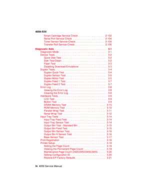 Page 4iv4059 Service Manual
4059-XXX
SmartCartridgeServiceCheck................... 2-102
SerialPortServiceCheck ....................... 2-104
TonerSensorServiceCheck..................... 2-104
TransferRollServiceCheck ..................... 2-105
Diagnostic Aids......................................3-1
Diagnostic Mode ................................... 3-1
DeviceTests...................................... 3-2
QuickDiskTest................................. 3-2
DiskTest/Clean....................................