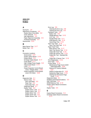 Page 344IndexI-1
4059-XXX
Index
A
Acronyms1-6
Adjustment Procedures4-2
Duplex Motor Drive Belts4-2
Fuser Solenoid4-3
Gap Adjustment4-3
Paper Alignment Assembly4-5
Printhead Assembly4-4
Autoconnect5-21
B
Base Sensor Test3-17
Button Test3-9
C
Connector Locations
Autoconnect
5-21
Duplex Option Board5-19
Engine Board5-4
Envelope Option Board5-17
Fuser Board5-11
High Voltage Power Supply5-3
Interconnect Board5-14
LVPS5-1
Output Expander Control Board-
Level 1 Stepper Motor
5-22
Output Expander Control Board-
Level 2...