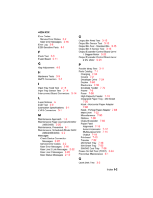 Page 345IndexI-2
4059-XXX
Error Codes
Service Error Codes
2-2
User Error Messages2-16
Error Log3-8
ESD-Sensitive Parts4-1
F
Flash Test3-3
Fuser Board5-11
G
Gap Adjustment4-3
H
Hardware Tests3-9
HVPS Connectors5-3
I
Input Tray Feed Test3-14
Input Tray Sensor Test3-14
Interconnect Board Connectors5-14
L
Laser Noticesix
LCD Test3-9
Lubrication Specifications6-1
LVPS Connectors5-1
M
Maintenance Approach1-5
Maintenance Page Count (2420/2450/
2455/3455)
3-20
Maintenance, Preventive6-1
Maintenance, Scheduled (Model...