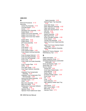 Page 346I-34059 Service Manual
4059-XXX
R
Removal Procedures4-12
Removals
Center Pan Assembly
4-18
Controller Board4-19
Covers4-12
Developer Drive Assembly4-20
Duplex Board4-21
Duplex Front Cover Assembly4-21
Duplex Front Cover Door4-21
Duplex Front Cover Door Switch
4-21
Duplex Motor4-22
Engine Board4-23
EP Frame Assembly4-23
Fans4-24
Fuser4-26
Fuser Board4-27
Fuser Cover4-28
Fuser Detack Fingers4-29
Fuser Detack Housing Assembly
4-29
Fuser Envelope Solenoid4-31
Fuser Exit Flag Assembly4-31
Fuser Exit Roll...