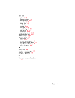 Page 347IndexI-4
4059-XXX
Options2-76
Output Bin Sensor2-78
Output Expander2-79
Paper Feed2-86
Parallel Port2-89
Print Quality2-91
Printhead2-89
Serial Port2-104
Smart Cartridge2-102
Toner Sensor2-104
Transfer Roll2-105
Setting Configuration ID3-20
Setting the Page Count3-19
Status Messages2-12
Symptom Tables2-25
Base Printer2-25
Duplex2-27
Envelope Feeder Option2-27
High Capacity Feeder Option2-26
Output Expander Option2-28
Paper Tray Options2-27
U
Unique Tools1-5
User Line 2 Link Messages2-22
User Line 2...