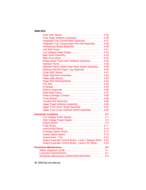 Page 6vi4059 Service Manual
4059-XXX
Inner EMC Shield............................... 4-35
Inner Paper Deflector Assembly................... 4-36
Integrated Tray Compensator Assembly............. 4-37
Integrated Tray Compensator Pick Roll Assembly..... 4-38
Interconnect Board Assembly..................... 4-39
LeftSideFrame................................ 4-41
Low Voltage Power Supply....................... 4-43
MainDriveAssembly............................ 4-44
MainDriveMotor..................................