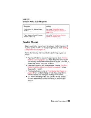 Page 55Diagnostic Information2-28
4059-XXX
Symptom Table - Output Expander
Service Checks
Note:Anytime the engine board is replaced, the Configuration ID
must be reset in NVRAM on the new engine board. Go to“Setting
Configuration ID” on page 3-20.
Review the following information before performing any service
checks.
•Paperfeed Problems (especially paper jams): Go to“Viewing
the Error Log” on page 3-8and check the printer error log for
indications of repetitive entries that help to isolate a problem to
a...