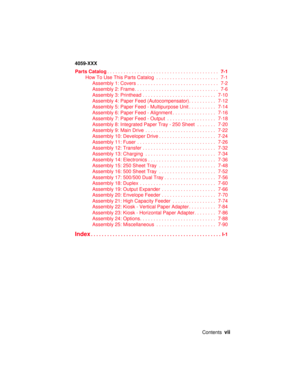 Page 7Contentsvii
4059-XXX
Parts Catalog.........................................7-1
HowToUseThisPartsCatalog ....................... 7-1
Assembly1:Covers.............................. 7-2
Assembly2:Frame............................... 7-6
Assembly 3: Printhead ........................... 7-10
Assembly 4: Paper Feed (Autocompensator). ......... 7-12
Assembly 5: Paper Feed - Multipurpose Unit . ......... 7-14
Assembly 6: Paper Feed - Alignment................ 7-16
Assembly 7: Paper Feed - Output...