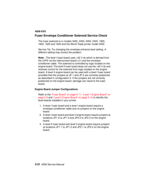 Page 782-514059 Service Manual
4059-XXX
Fuser Envelope Conditioner Solenoid Service Check
The fuser solenoid is in models 3455, 2455, 2450, 2420, 1855,
1650, 1625 and 1620 and the World Trade printer model 2450.
Service Tip: Try changing the envelope enhance level setting. A
different setting may correct the problem.
Note:The level I fuser board uses +42 V dc which is derived from
the LVPS via the interconnect board (J1) and the envelope
conditioner cable. The solenoid is controlled by logic located on the...