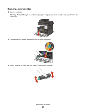 Page 14Replacing a toner cartridge
1Open the front door.
Warning—Potential Damage: To avoid overexposing the imaging units, do not leave the door open for more than
10 minutes.
2Turn the toner lock lever to the right and pull the toner cartridge out.
3Unpack the toner cartridge, and then shake it to redistribute the toner.
Maintaining the printer
14 
