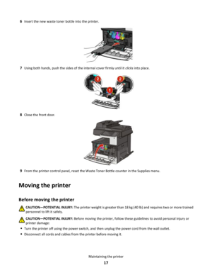 Page 176Insert the new waste toner bottle into the printer.
7Using both hands, push the sides of the internal cover firmly until it clicks into place.
8Close the front door.
9From the printer control panel, reset the Waste Toner Bottle counter in the Supplies menu.
Moving the printer
Before moving the printerCAUTION—POTENTIAL INJURY: The printer weight is greater than 18 kg (40 lb) and requires two or more trained
personnel to lift it safely.
CAUTION—POTENTIAL INJURY: Before moving the printer, follow these...