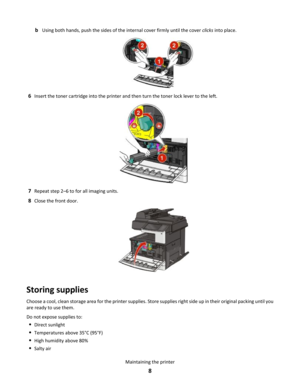 Page 8bUsing both hands, push the sides of the internal cover firmly until the cover clicks into place.
6Insert the toner cartridge into the printer and then turn the toner lock lever to the left.
7Repeat step 2–6 to for all imaging units.
8Close the front door.
Storing supplies
Choose a cool, clean storage area for the printer supplies. Store supplies right side up in their original packing until you
are ready to use them.
Do not expose supplies to:
•Direct sunlight
•Temperatures above 35°C (95°F)
•High...