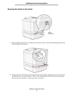 Page 11Installing a 530-sheet drawer
9
Installing and removing options
Securing the drawer to the printer
1Align one bracket with the hole on the right side of the printer as shown. Press the bracket flat against the printer, 
and then tighten the thumbscrew.
2Starting at the front of the printer, push the right side cover onto the printer, fitting each slot on the cover over its 
corresponding tab on the optional drawer in order to cover the gap between the printer and the optional drawer. 
Note the side cover...