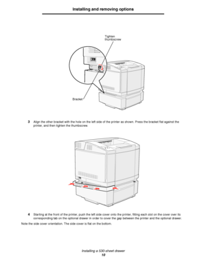 Page 12Installing a 530-sheet drawer
10
Installing and removing options
3Align the other bracket with the hole on the left side of the printer as shown. Press the bracket flat against the 
printer, and then tighten the thumbscrew.
4Starting at the front of the printer, push the left side cover onto the printer, fitting each slot on the cover over its 
corresponding tab on the optional drawer in order to cover the gap between the printer and the optional drawer.
Note the side cover orientation. The side cover is...