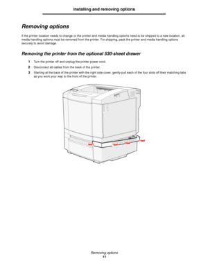 Page 13Removing options
11
Installing and removing options
Removing options
If the printer location needs to change or the printer and media handling options need to be shipped to a new location, all 
media handling options must be removed from the printer. For shipping, pack the printer and media handling options 
securely to avoid damage.
Removing the printer from the optional 530-sheet drawer
1Turn the printer off and unplug the printer power cord.
2Disconnect all cables from the back of the printer....