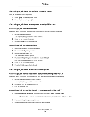 Page 18Canceling a print job
16
Printing
Canceling a job from the printer operator panel
If the job you want to cancel is printing:
1Press   to take the printer offline.
2Press  to cancel the print job.
Canceling a job from a computer running Windows
Canceling a job from the taskbar
When you send a job to print, a small printer icon appears in the right corner of the taskbar.
1Double-click the printer icon. 
A list of print jobs appears in the printer window.
2Select the job you want to cancel.
3Press the...