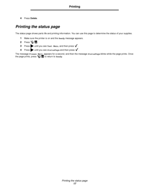 Page 19Printing the status page
17
Printing
4Press Delete.
Printing the status page
The status page shows parts life and printing information. You can use this page to determine the status of your supplies.
1Make sure the printer is on and the Ready message appears.
2Press . 
3Press   until you see Test Menu, and then press  .
4Press   until you see StatusPage and then press  .
The message Please Wait appears for a second, and then the message StatusPage blinks while the page prints. Once 
the page prints,...