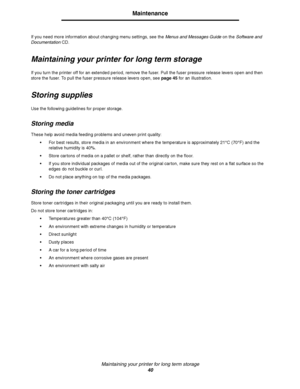 Page 42Maintaining your printer for long term storage
40
Maintenance
If you need more information about changing menu settings, see the Menus and Messages Guide on the Software and 
DocumentationCD.
Maintaining your printer for long term storage
If you turn the printer off for an extended period, remove the fuser. Pull the fuser pressure release levers open and then 
store the fuser. To pull the fuser pressure release levers open, see page 45 for an illustration.
Storing supplies
Use the following guidelines...
