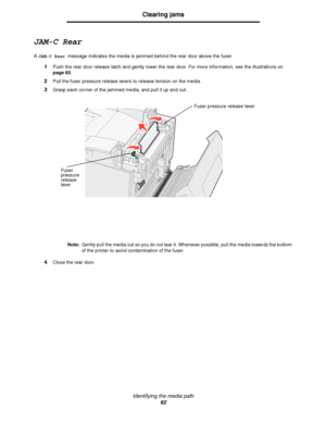 Page 64Identifying the media path
62
Clearing jams
JAM-C Rear
A JAM-C Rear message indicates the media is jammed behind the rear door above the fuser.
1Push the rear door release latch and gently lower the rear door. For more information, see the illustrations on 
page 60.
2Pull the fuser pressure release levers to release tension on the media.
3Grasp each corner of the jammed media, and pull it up and out.
Note:Gently pull the media out so you do not tear it. Whenever possible, pull the media towards the...