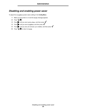 Page 66Disabling and enabling power saver
64
Administration
Disabling and enabling power saver
To adjust the SleepMode (power saver) setting in the Config Menu:
1Make sure the printer is on and the Ready message appears.
2Press .
3Press   until you see Config Menu, and then press  .
4Press   until you see SleepMode, and then press  .
5Press   until you see off (choose on to enable), and then press  .
6Press   to return to Ready.
Downloaded From ManualsPrinter.com Manuals 