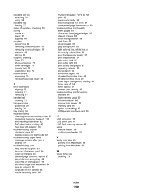 Page 110standard exit bin 
attaching  34
using  34
standard tray 
loading  27
status of supplies, checking  69
storing 
media  41
paper  41
supplies  69
supplies 
conserving  69
removing photoconductor  51
removing toner cartridges  51
status of  69
storing  69
supplies, ordering 
fuser  73
photoconductors  73
toner cartridges  71
transfer belt  72
waste toner box  73
system board 
accessing  15
reinstalling access cover  25
T
toner cartridges 
aligning  69
ordering  71
removing  51
transfer belt 
ordering  72...