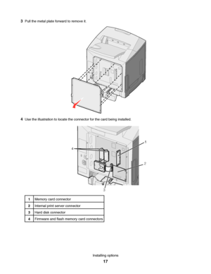 Page 173Pull the metal plate forward to remove it.
4Use the illustration to locate the connector for the card being installed.
1
2
3 4
1Memory card connector
2Internal print server connector
3Hard disk connector
4Firmware and flash memory card connectors
Installing options
17
Downloaded From ManualsPrinter.com Manuals 