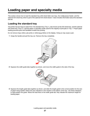 Page 27Loading paper and specialty media
This section shows how to load the standard tray (250-sheet letter size tray), the multipurpose feeder, and the
optional 550-sheet tray which is part of the optional 550-sheet drawer. It also includes information about the standard
exit bin.
Loading the standard tray
The printer has two trays to select from: the standard tray (Tray 1), also known as the 250-sheet tray, and the optional
550-sheet tray (Tray 2). Load the paper or specialty media used for the majority of...