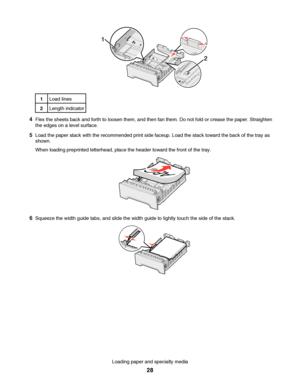 Page 281Load lines
2Length indicator
4Flex the sheets back and forth to loosen them, and then fan them. Do not fold or crease the paper. Straighten
the edges on a level surface.
5Load the paper stack with the recommended print side faceup. Load the stack toward the back of the tray as
shown.
When loading preprinted letterhead, place the header toward the front of the tray.
6Squeeze the width guide tabs, and slide the width guide to lightly touch the side of the stack.
Loading paper and specialty media
28...