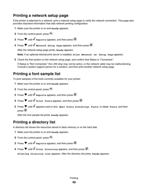 Page 49Printing a network setup page
If the printer is attached to a network, print a network setup page to verify the network connection. This page also
provides important information that aids network printing configuration.
1Make sure the printer is on and Ready appears.
2From the control panel, press .
3Press  until  Reports appears, and then press .
4Press  until  Network Setup Page appears, and then press .
After the network setup page prints, Ready appears.
Note: If an optional internal print server is...