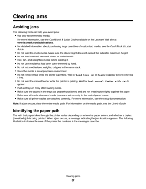 Page 57Clearing jams
Avoiding jams
The following hints can help you avoid jams:
Use only recommended media.
For more information, see the Card Stock & Label Guide available on the Lexmark Web site at
www.lexmark.com/publications.
For detailed information about purchasing large quantities of customized media, see the Card Stock & Label
Guide.
Do not load too much media. Make sure the stack height does not exceed the indicated maximum height.
Do not load wrinkled, creased, damp, or curled media.
Flex, fan, and...