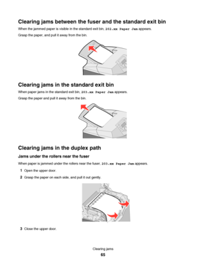 Page 65Clearing jams between the fuser and the standard exit bin
When the jammed paper is visible in the standard exit bin, 202.xx Paper Jam appears.
Grasp the paper, and pull it away from the bin.
Clearing jams in the standard exit bin
When paper jams in the standard exit bin, 203.xx Paper Jam appears.
Grasp the paper and pull it away from the bin.
Clearing jams in the duplex path
Jams under the rollers near the fuser
When paper is jammed under the rollers near the fuser, 203.xx Paper Jam appears.
1Open the...